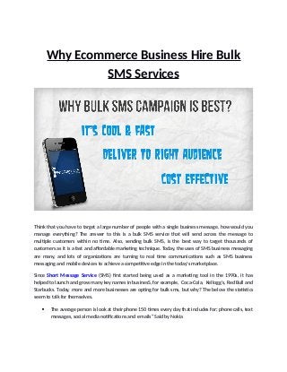 Why Ecommerce Business Hire Bulk
SMS Services
Think that you have to target a large number of people with a single business message, how would you
manage everything? The answer to this is a bulk SMS service that will send across the message to
multiple customers within no time. Also, sending bulk SMS, is the best way to target thousands of
customers as it is a fast and affordable marketing technique. Today, the uses of SMS business messaging
are many, and lots of organizations are turning to real time communications such as SMS business
messaging and mobile devices to achieve a competitive edge in the today's marketplace.
Since Short Message Service (SMS) first started being used as a marketing tool in the 1990s, it has
helped to launch and grow many key names in businesS, for example, Coca-Cola, Kellogg’s, Red Bull and
Starbucks. Today, more and more businesses are opting for bulk sms, but why? The below the statistics
seem to talk for themselves.
 The average person is look at their phone 150 times every day that includes for; phone calls, text
messages, social media notifications and emails” Said by Nokia
 