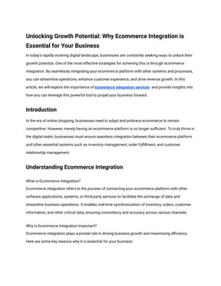 Unlocking Growth Potential: Why Ecommerce Integration is
Essential for Your Business
In today's rapidly evolving digital landscape, businesses are constantly seeking ways to unlock their
growth potential. One of the most effective strategies for achieving this is through ecommerce
integration. By seamlessly integrating your ecommerce platform with other systems and processes,
you can streamline operations, enhance customer experience, and drive revenue growth. In this
article, we will explore the importance of ecommerce integration services and provide insights into
how you can leverage this powerful tool to propel your business forward.
Introduction
In the era of online shopping, businesses need to adapt and embrace ecommerce to remain
competitive. However, merely having an ecommerce platform is no longer sufficient. To truly thrive in
the digital realm, businesses must ensure seamless integration between their ecommerce platform
and other essential systems such as inventory management, order fulfillment, and customer
relationship management.
Understanding Ecommerce Integration
What is Ecommerce Integration?
Ecommerce integration refers to the process of connecting your ecommerce platform with other
software applications, systems, or third-party services to facilitate the exchange of data and
streamline business operations. It enables real-time synchronization of inventory, orders, customer
information, and other critical data, ensuring consistency and accuracy across various channels.
Why is Ecommerce Integration Important?
Ecommerce integration plays a pivotal role in driving business growth and maximizing efficiency.
Here are some key reasons why it is essential for your business:
 