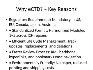 Why eCTD? – Key Reasons
• Regulatory Requirement: Mandatory in US,
EU, Canada, Japan, Australia
• • Standardized Format: Harmonized Modules
1–5 across ICH regions
• • Efficient Life Cycle Management: Track
updates, replacements, and deletions
• • Faster Review Process: XML backbone,
hyperlinks, and bookmarks ease navigation
• • Environmentally Friendly: No paper, reduced
printing and shipping costs
 