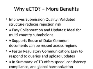 Why eCTD? – More Benefits
• Improves Submission Quality: Validated
structure reduces rejection risk
• • Easy Collaboration and Updates: Ideal for
multi-country submissions
• • Supports Reuse of Data: Common
documents can be reused across regions
• • Faster Regulatory Communication: Easy to
respond to queries and upload updates
• • In Summary: eCTD offers speed, consistency,
compliance, and global harmonization
 