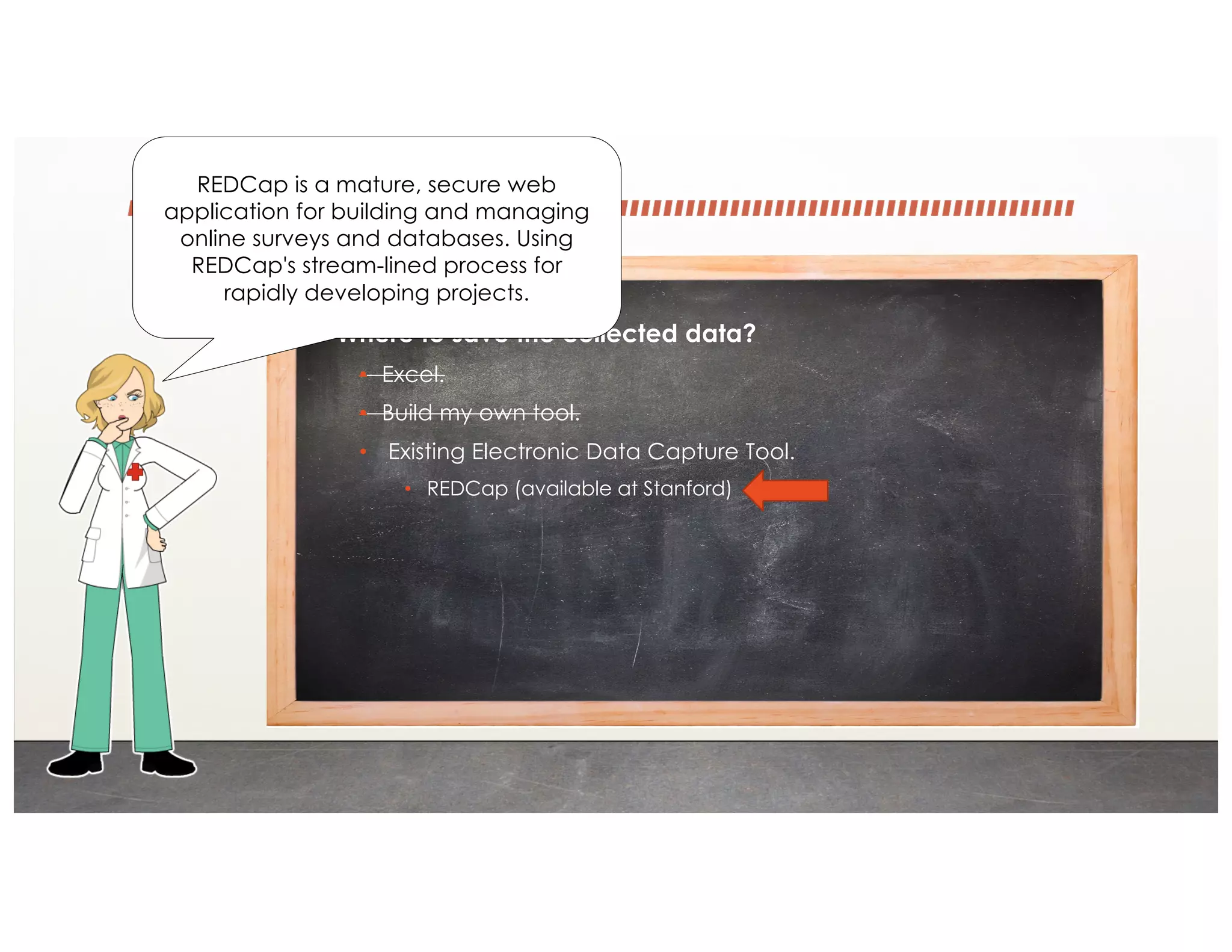 • Where to save the collected data?
• Excel.
• Build my own tool.
• Existing Electronic Data Capture Tool.
• REDCap (available at Stanford)
REDCap is a mature, secure web
application for building and managing
online surveys and databases. Using
REDCap's stream-lined process for
rapidly developing projects.
 