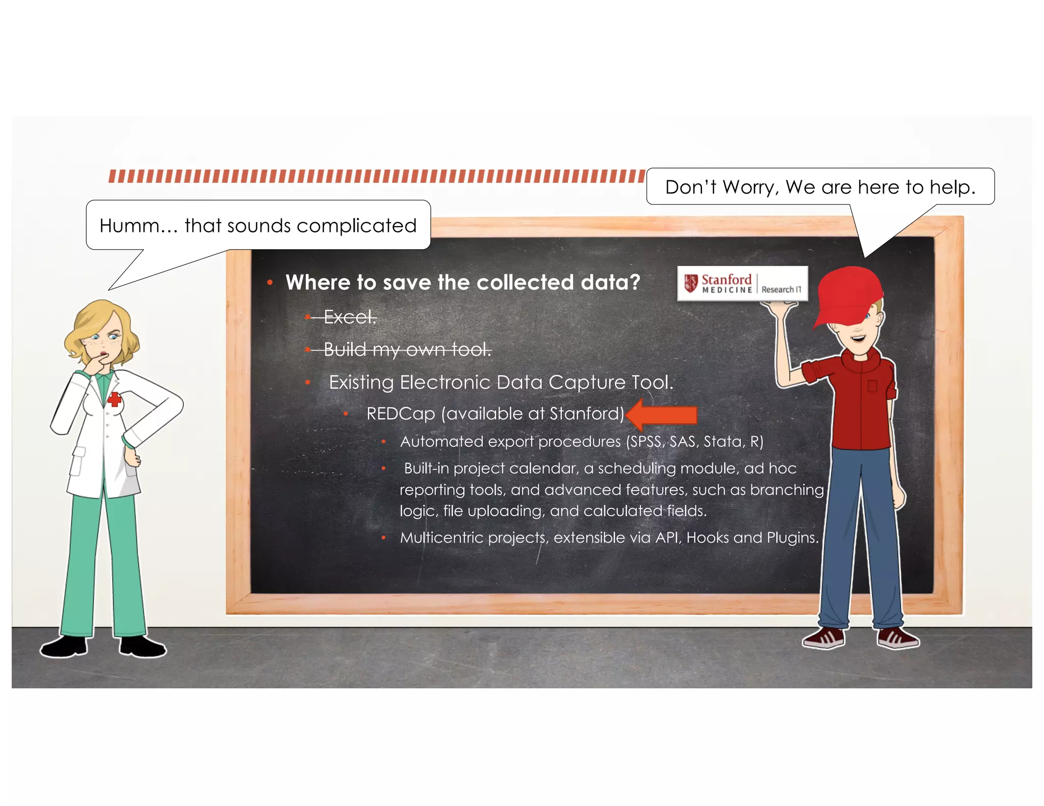 • Where to save the collected data?
• Excel.
• Build my own tool.
• Existing Electronic Data Capture Tool.
• REDCap (available at Stanford)
• Automated export procedures (SPSS, SAS, Stata, R)
• Built-in project calendar, a scheduling module, ad hoc
reporting tools, and advanced features, such as branching
logic, file uploading, and calculated fields.
• Multicentric projects, extensible via API, Hooks and Plugins.
Humm… that sounds complicated
Don’t Worry, We are here to help.
 
