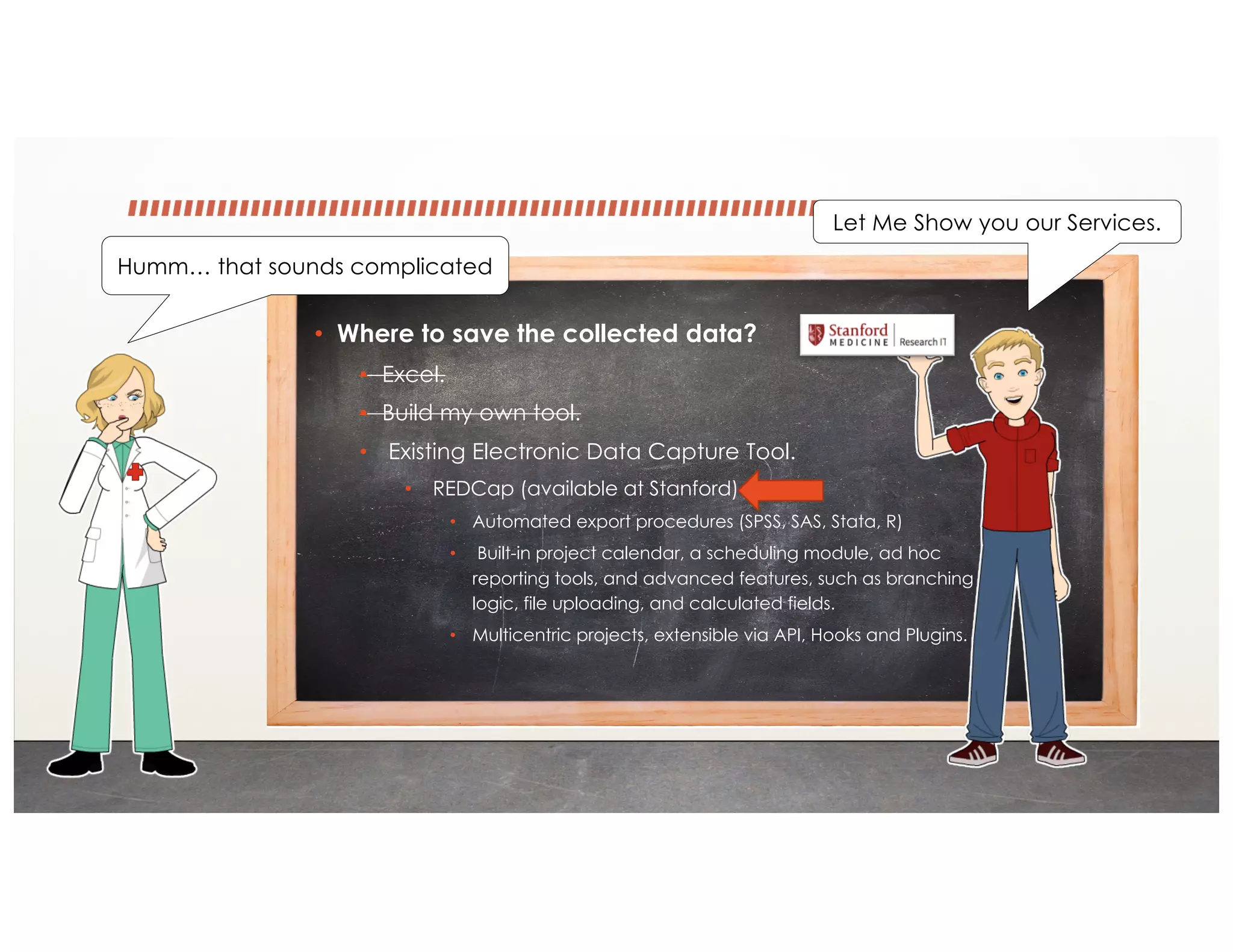 • Where to save the collected data?
• Excel.
• Build my own tool.
• Existing Electronic Data Capture Tool.
• REDCap (available at Stanford)
• Automated export procedures (SPSS, SAS, Stata, R)
• Built-in project calendar, a scheduling module, ad hoc
reporting tools, and advanced features, such as branching
logic, file uploading, and calculated fields.
• Multicentric projects, extensible via API, Hooks and Plugins.
Humm… that sounds complicated
Let Me Show you our Services.
 