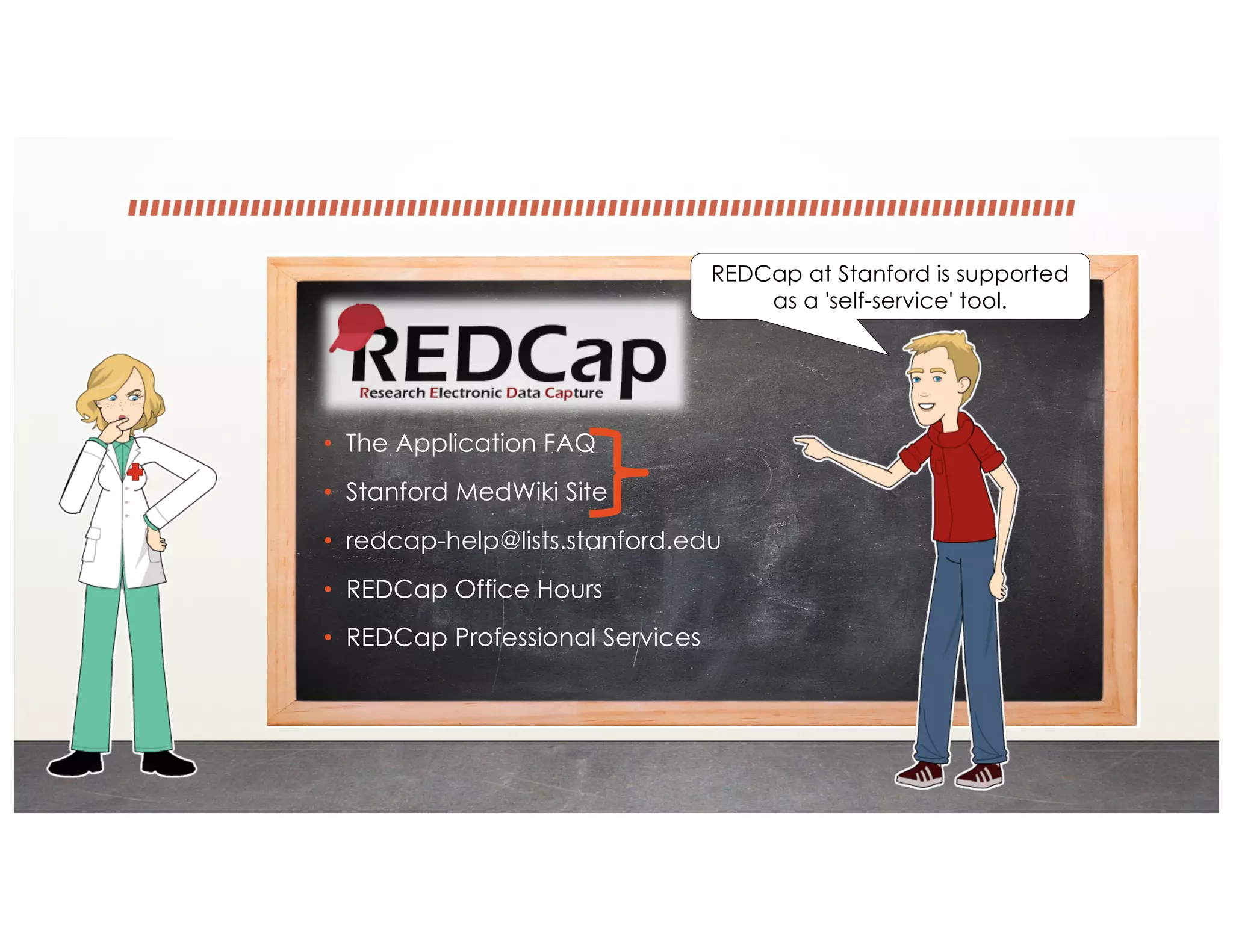 • The Application FAQ
• Stanford MedWiki Site
• redcap-help@lists.stanford.edu
• REDCap Office Hours
• REDCap Professional Services
REDCap at Stanford is supported
as a 'self-service' tool.
 