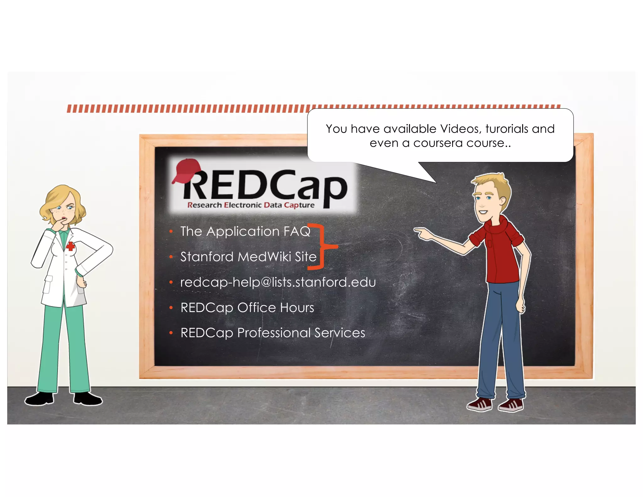 • The Application FAQ
• Stanford MedWiki Site
• redcap-help@lists.stanford.edu
• REDCap Office Hours
• REDCap Professional Services
You have available Videos, turorials and
even a coursera course..
 