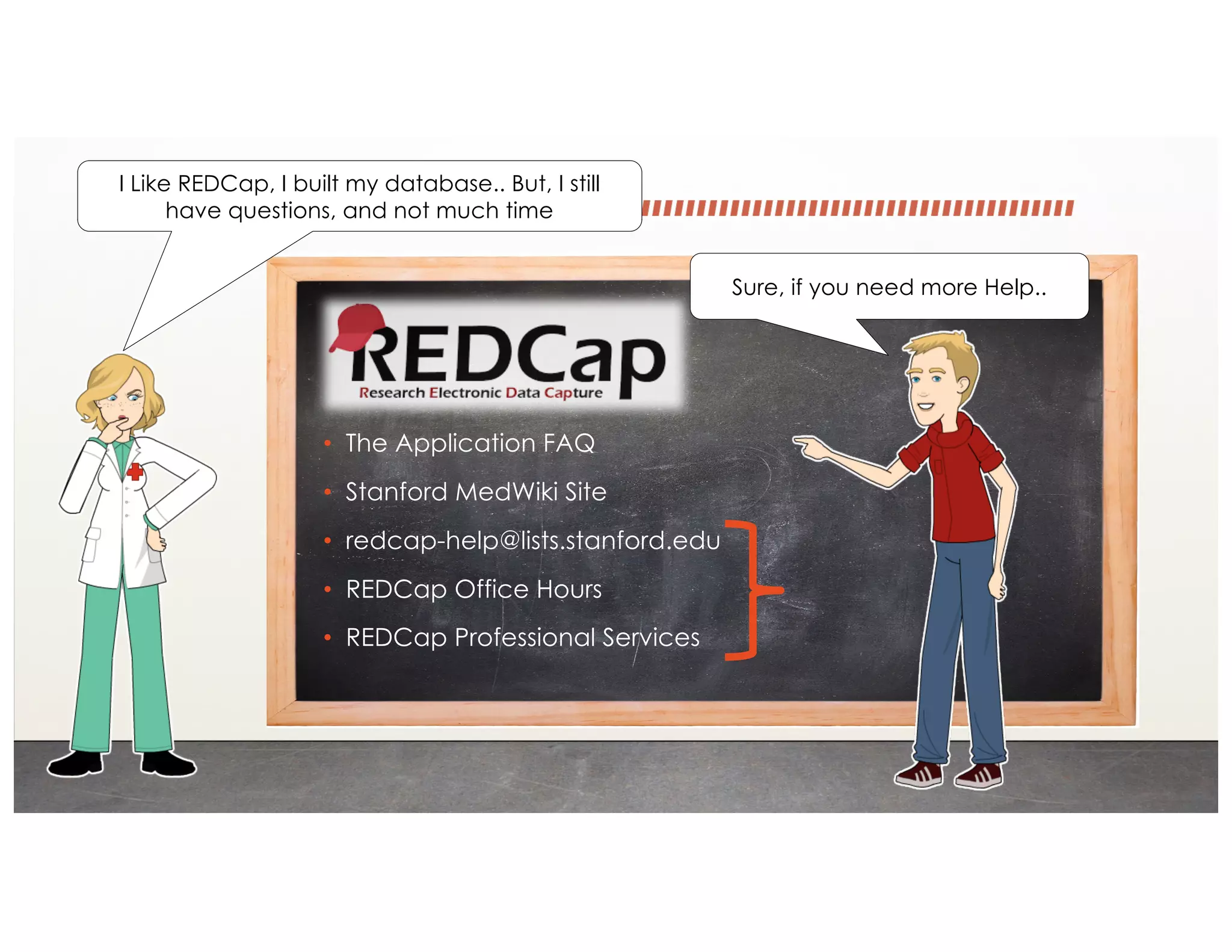 • The Application FAQ
• Stanford MedWiki Site
• redcap-help@lists.stanford.edu
• REDCap Office Hours
• REDCap Professional Services
Sure, if you need more Help..
I Like REDCap, I built my database.. But, I still
have questions, and not much time
 