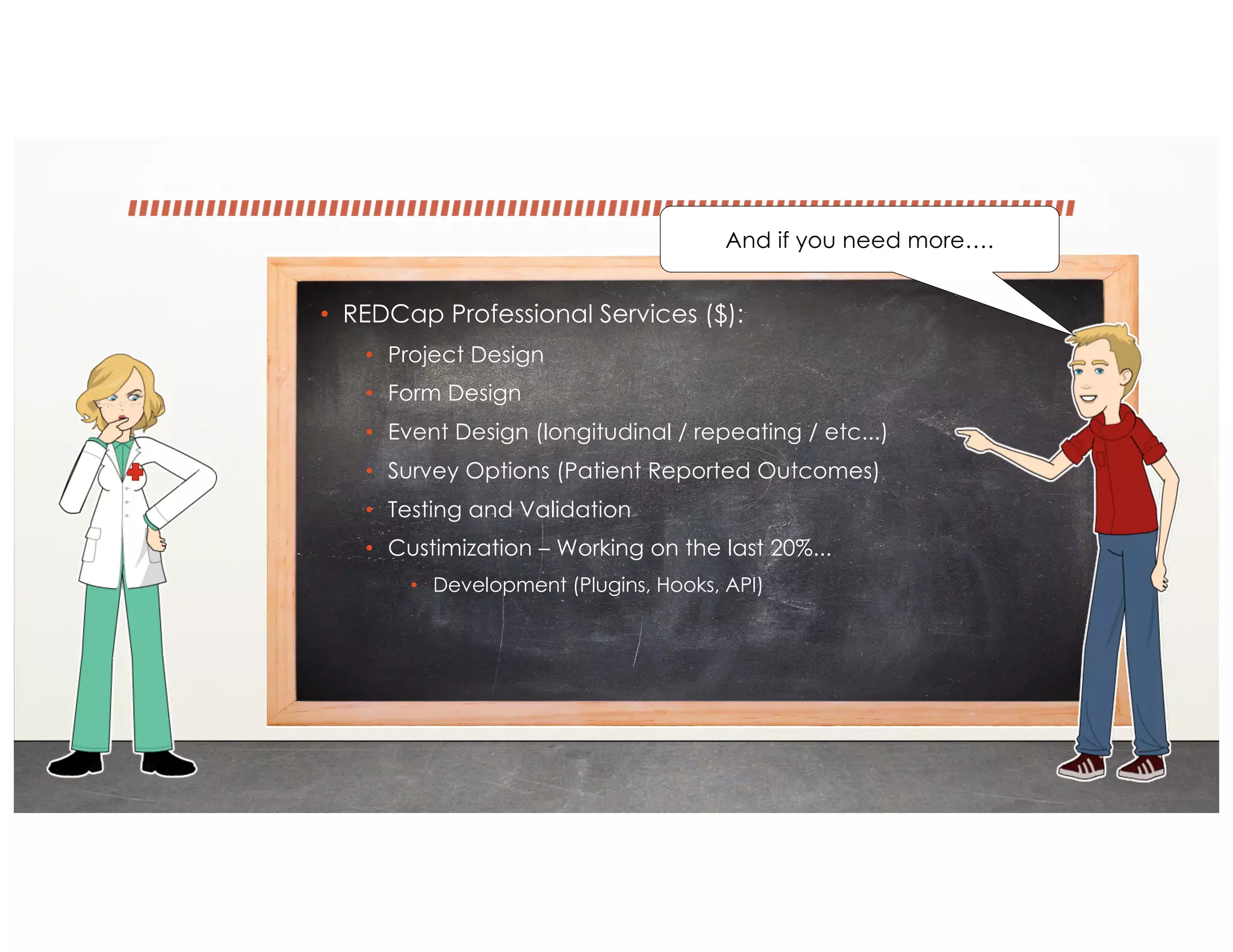 • REDCap Professional Services ($):
• Project Design
• Form Design
• Event Design (longitudinal / repeating / etc...)
• Survey Options (Patient Reported Outcomes)
• Testing and Validation
• Custimization – Working on the last 20%...
• Development (Plugins, Hooks, API)
And if you need more….
 