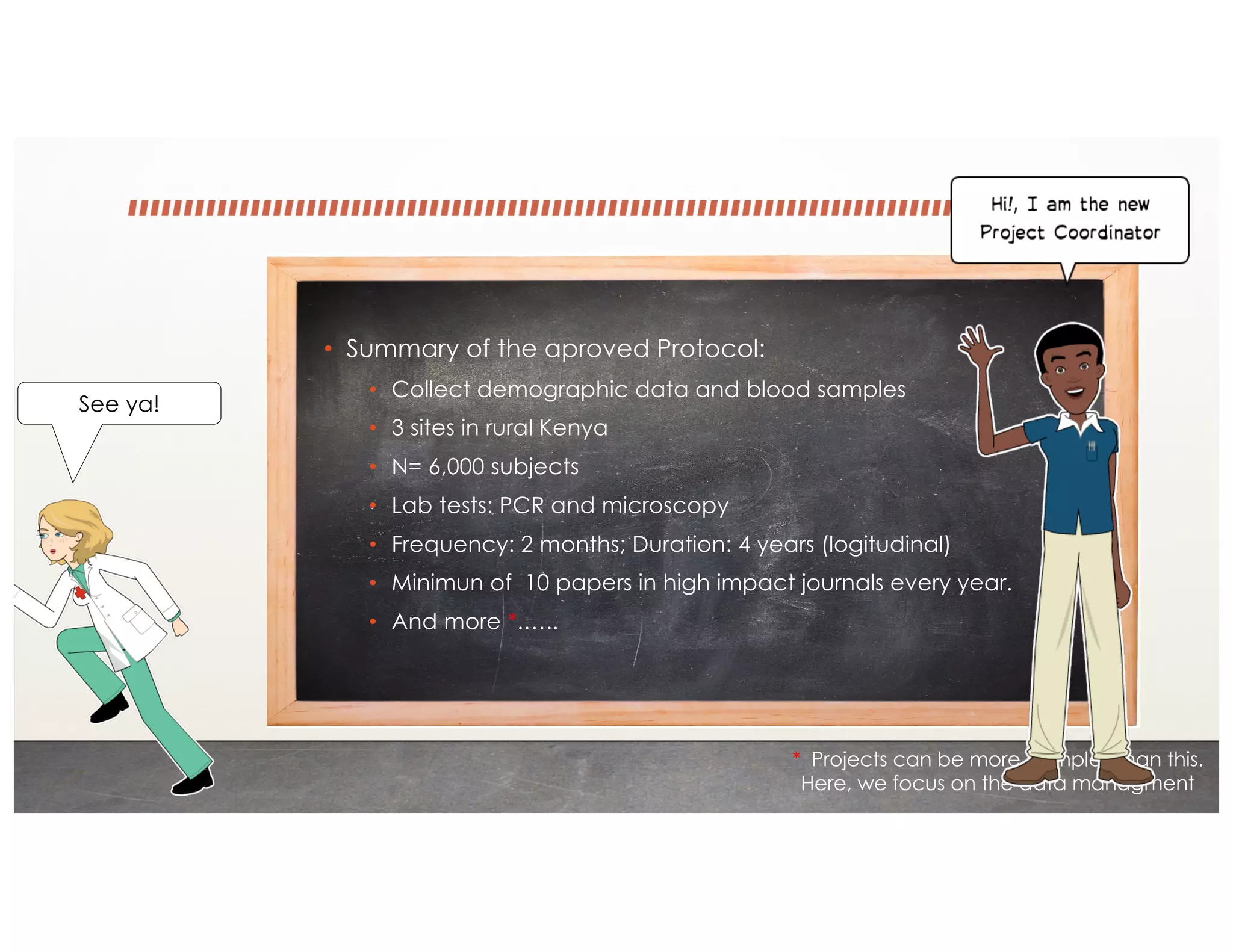 • Summary of the aproved Protocol:
• Collect demographic data and blood samples
• 3 sites in rural Kenya
• N= 6,000 subjects
• Lab tests: PCR and microscopy
• Frequency: 2 months; Duration: 4 years (logitudinal)
• Minimun of 10 papers in high impact journals every year.
• And more *.…..
* Projects can be more complex than this.
Here, we focus on the data managment
See ya!
 