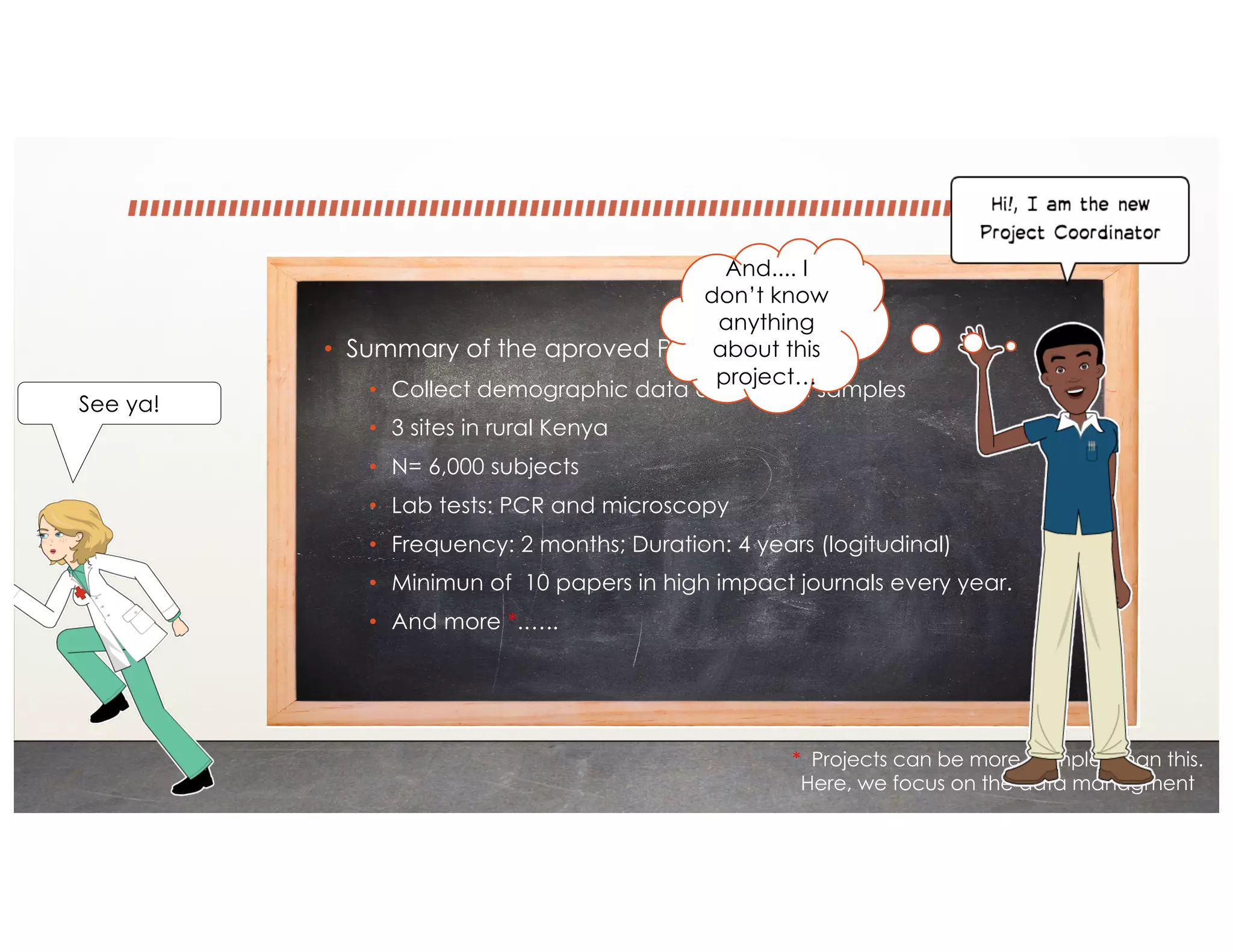 • Summary of the aproved Protocol:
• Collect demographic data and blood samples
• 3 sites in rural Kenya
• N= 6,000 subjects
• Lab tests: PCR and microscopy
• Frequency: 2 months; Duration: 4 years (logitudinal)
• Minimun of 10 papers in high impact journals every year.
• And more *.…..
* Projects can be more complex than this.
Here, we focus on the data managment
See ya!
And.... I
don’t know
anything
about this
project…
 