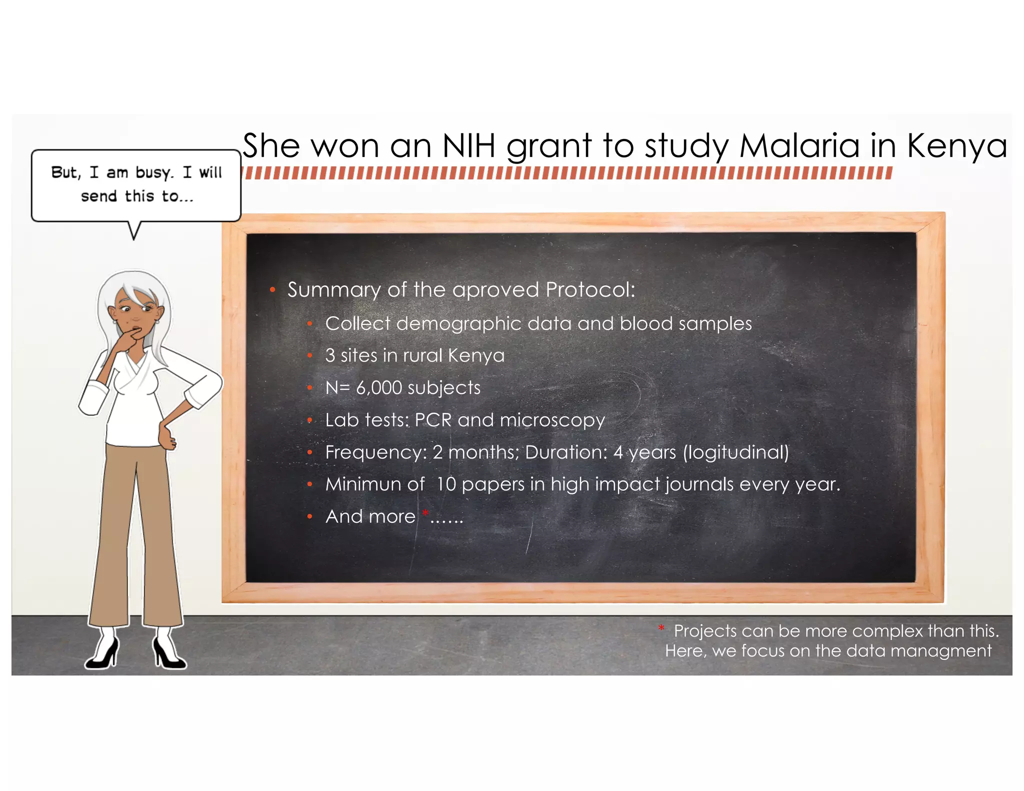 • Summary of the aproved Protocol:
• Collect demographic data and blood samples
• 3 sites in rural Kenya
• N= 6,000 subjects
• Lab tests: PCR and microscopy
• Frequency: 2 months; Duration: 4 years (logitudinal)
• Minimun of 10 papers in high impact journals every year.
• And more *.…..
* Projects can be more complex than this.
Here, we focus on the data managment
She won an NIH grant to study Malaria in Kenya
 