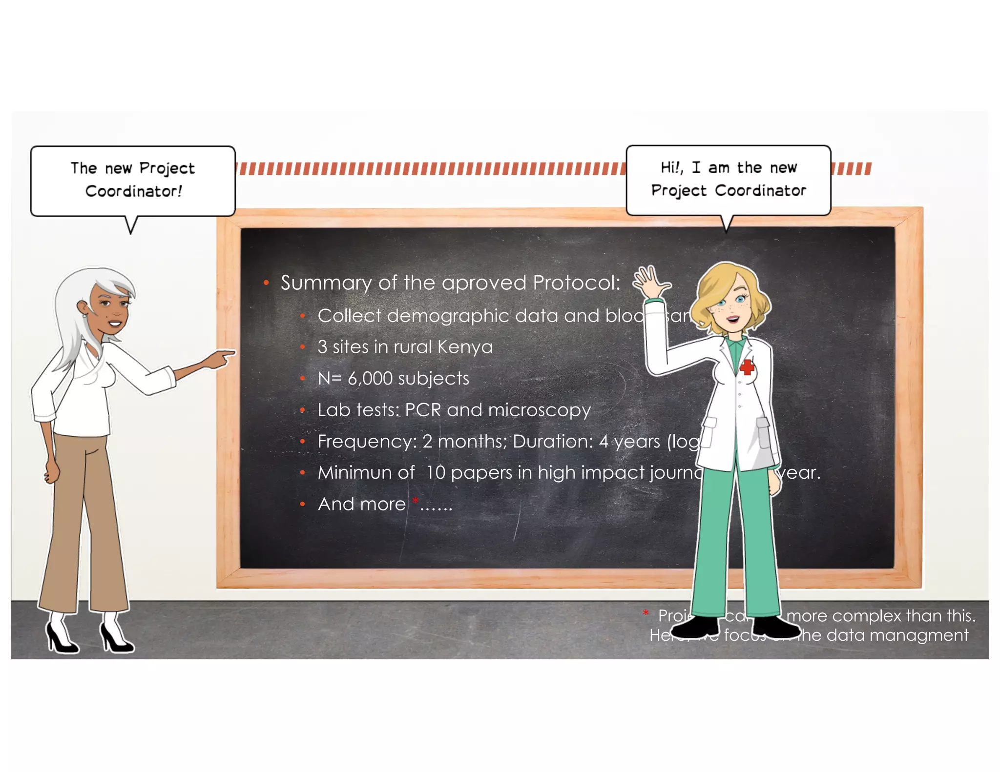 • Summary of the aproved Protocol:
• Collect demographic data and blood samples
• 3 sites in rural Kenya
• N= 6,000 subjects
• Lab tests: PCR and microscopy
• Frequency: 2 months; Duration: 4 years (logitudinal)
• Minimun of 10 papers in high impact journals every year.
• And more *.…..
* Projects can be more complex than this.
Here, we focus on the data managment
 