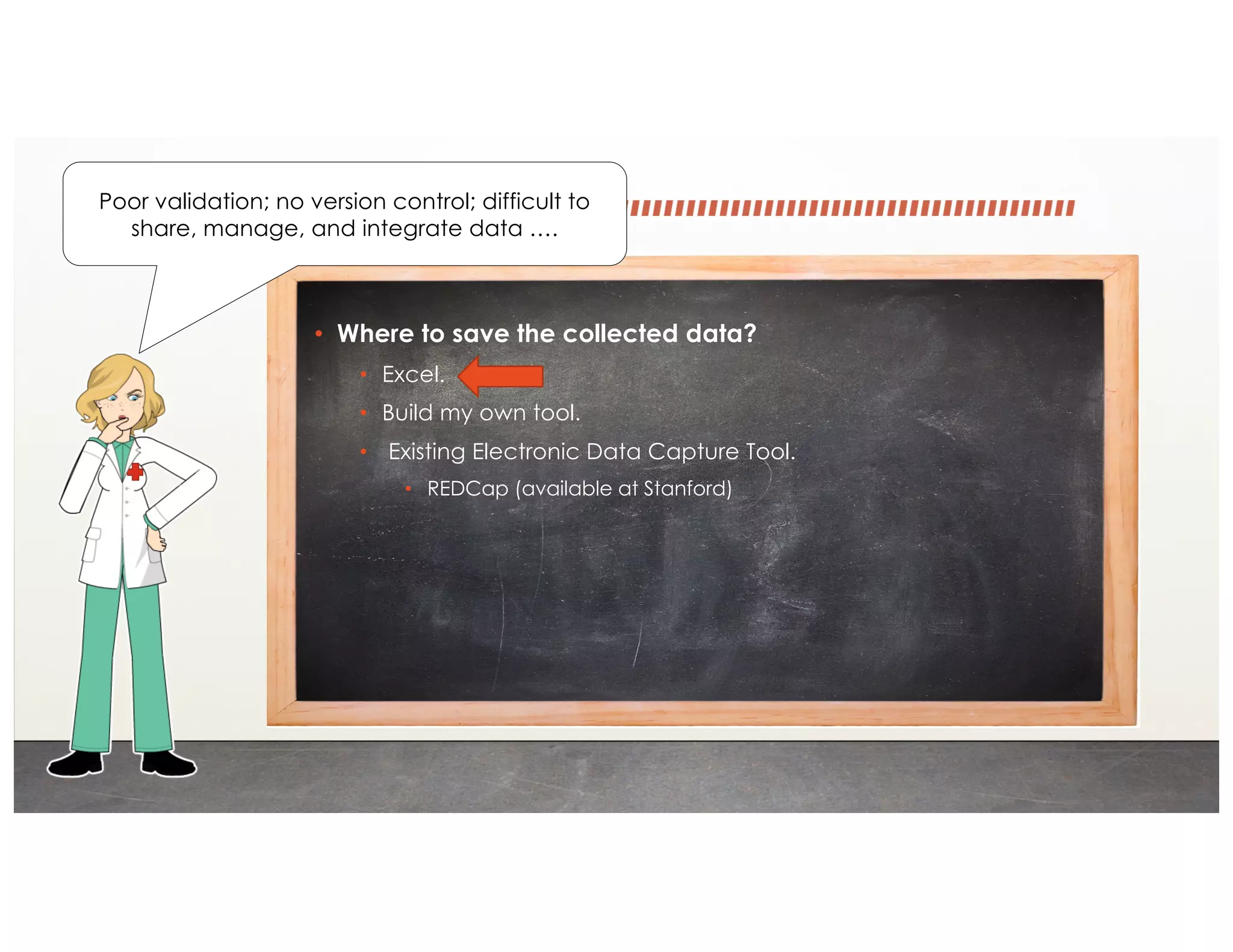 • Where to save the collected data?
• Excel.
• Build my own tool.
• Existing Electronic Data Capture Tool.
• REDCap (available at Stanford)
Poor validation; no version control; difficult to
share, manage, and integrate data ….
 
