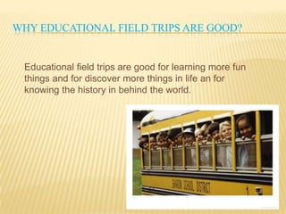 WHY EDUCATIONAL FIELD TRIPS ARE GOOD?
Educational field trips are good for learning more fun
things and for discover more things in life an for
knowing the history in behind the world.
 
