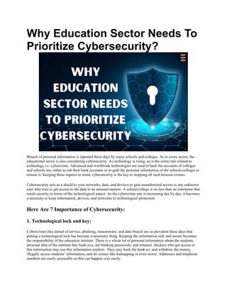 Why Education Sector Needs To
Prioritize Cybersecurity?
Breach of personal information is reported these days by many schools and colleges. As in every sector, the
educational sector is also considering cybersecurity. As technology is rising, so is the crime rate related to
technology i.e. cybercrime. Advanced and worldwide technologies are used to hack the accounts of colleges
and schools too, either to rob their bank accounts or to grab the personal information of the schools/colleges to
misuse it. Keeping these aspects in mind, cybersecurity is the key to stopping all such heinous crimes.
Cybersecurity acts as a shield to your networks, data, and devices to gain unauthorized access to any unknown
user who tries to get access to the data in an unusual manner. A school/college is no less than an enterprise that
needs security in terms of the technological aspect. As the cybercrime rate is increasing day by day, it becomes
a necessity to keep information, devices, and networks in technological protection.
Here Are 7 Importance of Cybersecurity:
1. Technological lock and key:
Cybercrimes like denial of service, phishing, ransomware, and data breach are so prevalent these days that
putting a technological lock has become a necessary thing. Keeping the information safe and secure becomes
the responsibility of the education institute. There is a whole lot of personal information about the students,
personal data of the institute like bank a/cs, net banking passwords, and whatnot. Hackers who get access to
this information may use this information anyhow. They may hack the bank a/c and withdraw the money,
illegally access students’ information, and do crimes like kidnapping or even worse. Addresses and telephone
numbers are easily accessible so this can happen very easily.
 