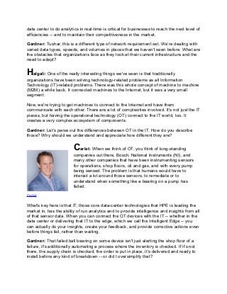 data center to do analytics in real-time is critical for businesses to reach the next level of
efficiencies -- and to maintain their competitiveness in the market.
Gardner: Tushar, this is a different type of network requirement set. We’re dealing with
varied data types, speeds, and volumes in places that we haven't seen before. What are
the obstacles that organizations face as they look at their current infrastructure and the
need to adapt?
Halgali: One of the really interesting things we've seen is that traditionally
organizations have been solving technology-related problems as all Information
Technology (IT)-related problems. There was this whole concept of machine to machine
(M2M) a while back. It connected machines to the Internet, but it was a very small
segment.
Now, we're trying to get machines to connect to the Internet and have them
communicate with each other. There are a lot of complexities involved. It's not just the IT
pieces, but having the operational technology (OT) connect to the IT world, too. It
creates a very complex ecosystem of components.
Gardner: Let’s parse out the differences between OT in the IT. How do you describe
those? Why should we understand and appreciate how different they are?
Carlat: When we think of OT, you think of long-standing
companies out there, Bosch, National Instruments (NI), and
many other companies that have been instrumenting sensors
for operations, shop floors, oil and gas, and with every pump
being sensed. The problem is that humans would have to
interact a lot around those sensors, to remediate or to
understand when something like a bearing on a pump has
failed.
Carlat
What's key here is that IT, those core data-center technologies that HPE is leading the
market in, has the ability of run analytics and to provide intelligence and insights from all
of that sensor data. When you can connect the OT devices with the IT -- whether in the
data center or delivering that IT to the edge, which we call the Intelligent Edge -- you
can actually do your insights, create your feedback, and provide corrective actions even
before things fail, rather than waiting.
Gardner: That failed ball bearing on some device isn't just alerting the shop floor of a
failure, it's additionally automating a process where the inventory is checked. If it’s not
there, the supply chain is checked, the order is put in place, it’s delivered and ready to
install before any kind of breakdown -- or did I oversimplify that?
 