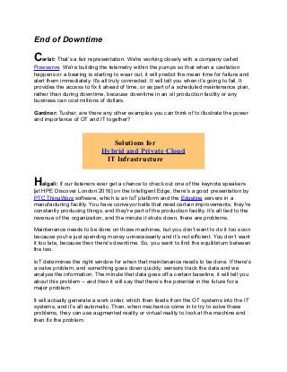 End of Downtime
Carlat: That’s a fair representation. We're working closely with a company called
Flowserve. We’re building the telemetry within the pumps so that when a cavitation
happens or a bearing is starting to wear out, it will predict the mean time for failure and
alert them immediately. It's all truly connected. It will tell you when it’s going to fail. It
provides the access to fix it ahead of time, or as part of a scheduled maintenance plan,
rather than during downtime, because downtime in an oil production facility or any
business can cost millions of dollars.
Gardner: Tushar, are there any other examples you can think of to illustrate the power
and importance of OT and IT together?
Halgali: If our listeners ever get a chance to check out one of the keynote speakers
[at HPE Discover London 2016] on the Intelligent Edge, there's a good presentation by
PTC ThingWorx software, which is an IoT platform and the Edgeline servers in a
manufacturing facility. You have conveyor belts that need certain improvements, they're
constantly producing things, and they're part of the production facility. It’s all tied to the
revenue of the organization, and the minute it shuts down, there are problems.
Maintenance needs to be done on those machines, but you don’t want to do it too soon
because you're just spending money unnecessarily and it’s not efficient. You don’t want
it too late, because then there's downtime. So, you want to find the equilibrium between
the two.
IoT determines the right window for when that maintenance needs to be done. If there's
a valve problem, and something goes down quickly, sensors track the data and we
analyze the information. The minute that data goes off a certain baseline, it will tell you
about this problem -- and then it will say that there’s the potential in the future for a
major problem.
It will actually generate a work order, which then feeds from the OT systems into the IT
systems, and it’s all automatic. Then, when mechanics come in to try to solve these
problems, they can use augmented reality or virtual reality to look at the machine and
then fix the problem.
Solutions for
Hybrid and Private Cloud
IT Infrastructure
 