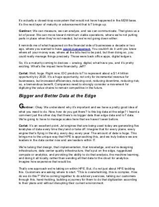 It’s actually a closed-loop ecosystem that would not have happened in the M2M base.
It’s the next layer of maturity or advancement that IoT brings up.
Gardner: We can measure, we can analyze, and we can communicate. That gives us a
lot of power. We can move toward minimum viable operations, where we're not putting
parts in place when they're not needed, but we’re not going down either.
It reminds me of what happened on the financial side of businesses a decade or two
ago, where you wanted to have spend management. You couldn't do it until you knew
where all your money was, where all the bills had to be paid, but then doing so, you
could really manage things precisely. Those were back office apps, digital ledgers.
So, it’s a maturity coming to devices -- analog, digital, what have you, and it’s pretty
exciting. What's the impact here financially, Jeff?
Carlat: Well, huge. Right now, IDC predicts IoT to represent about a $1.4 trillion
opportunity by 2020. It's a huge opportunity, not only for incremental revenue for
businesses, but increased efficiencies, reducing cost, reducing downtime, reducing risk;
so, a tremendous benefit. Companies need to strongly consider a movement for
digitizing the value chains to remain competitive in the future.
Bigger and Better Data at the Edge
Gardner: Okay. We understand why it's important and we have a pretty good idea of
what you need to do. Now, how do you get there? Is this big data at the edge? I heard a
comment just the other day that there's no bigger data than edge data and IoT data.
We're going to have to manage scales here that we haven’t seen before.
Carlat: It’s an excellent point. Jet engines that are being used today are generating five
terabytes of data every time they land or take off. Imagine that for every plane, every
engine that’s flying in the sky, every day, every year. The amount of data is huge. This
brings me to the unique way that HPE is approaching this, and we truly believe we are
leaders in the data center now and are leaders within IT.
We're taking that design, that implementation, that knowledge, and we're designing
infrastructure, data center quality infrastructure, that’s put on the edge, ruggedized
compute or analytics, and providing the ability to do that analysis, the machine learning,
and doing it all locally, rather than sending all that data to the cloud for analytics.
Imagine how expensive that would be.
That's one approach we're taking on within HPE. But, it’s not just about HPE tackling
this. Customers are asking where to start. "This is overwhelming, this is complex. How
do we do this?" We're coming together to do advisory services, talking our customers
through this, hand-holding, building a journey for them to do that digitization according
to their plans and without disrupting their current environment.
 