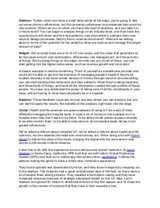 Gardner: Tushar, when you have a small data center at the edge, you're going to eke
out some obvious efficiencies, but this portends unforeseen circumstances that could be
very positive. What can you do when you have this level of analytics, and you take it to
a macro level? You can begin to analyze things on an industry-level, and then have the
opportunity to drill down and find new patterns, new associations, perhaps even new
ways to design processes, factory floors, retail environments? What are we talking
about in terms of the potential for the analytics when we capture and manage this larger
amount of data?
Halgali: We've noted there are a lot of IoT use cases, and the value that generates so
far has been around cost optimization, efficiencies, risk management, and those kinds
of things. But by doing things on the edge, not only can you do all of those, you can
start getting into the higher-value areas, such as revenue growth and innovation.
A classic example is remote monitoring. Think of yourself as a healthcare provider who
would not be able to get into the business of managing people's health if they're all
located remotely. If we have certain devices in homes through sensors and everything,
you can start tracking their behaviors and their patterns. When they're taking medicine
and those kinds of things, and have all the information created through profiles of those
people. You have now distributed the power of taking care of all the constituents in your
base, without having to have them physically be in a hospital.
Gardner: Those feedback loops are not just one way where you can analyze, but you
can start to apply the results, the benefits of the analysis, right back into the edge.
Carlat: Health and life sciences are great examples of using IoT as a way of more
efficiently managing the hospital beds. It costs a lot of money to have people sit in a
hospital when they don't need to be there. To be able provide patient access remotely,
to be able monitor them, to be able to intervene on an as-needed basis, drives much
greater efficiencies.
We’ve talked a little bit about industrial IoT, we’ve talked a little bit about health and life
sciences, but this extends into retail and smart stores, too. We're doing a lot with Home
Depot to deliver the store of the future, bridging the digital with the brick-and-mortar
across 2,200 stores in North America.
It also has to do with the experience around campus and branch networks. At Levi’s
Stadium in Santa Clara, California, HPE built that out with indoor Global Positioning
System (GPS) and built out a mobile app that allows indoor wayfinding. It allows the
patrons visiting the game to have a totally new, immersive experience.
They found uploads and downloads of photos, and they found hotspots by mapping out
in the stadium. The hotspots had a great unobstructed view of the field, so there were a
lot of people there taking pictures. They installed a food stand nearby and they have
increased revenues because of strategic placement based on this IoT data. Levi’s
Stadium recognized $1 million in additional revenue in the first season and 10 times the
growth in the number of contacts that they have in their repository now.
 
