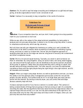 Gardner: So, it's safe to say that edge computing and intelligence is a gift that will keep
giving, at levels organizations haven’t even conceived of yet.
Carlat: I believe it’s a necessity to stay competitive in the world of tomorrow.
Gardner: If your competitor does this, and you don't, that’s going to be a big question
mark for your customers to mull over.
While we are still on the subject of the edge technical capabilities, by being able to
analyze and not just pass along data, it seems to me it's also a big help when it comes
to compliance and security, which are big concerns.
Not only does security get mitigated by hardening or putting up a wall, probably the
safest bet is to be able to analyze when something is breached or something is going
wrong, and then to control or contain that. Tell me why the Edgeline approach of
analyzing data fast and on the edge can also be a big boost to security risk containment
and other compliance issues.
Carlat: We do a lot around asset tracking. Typically, you need to send someone out
there to remediate. By using Edgeline, using our sensor data, and using asset tagging,
you can ensure that the right person can be identified as the service person physically
at the pump to replace it, rather than just saying that they did it, writing on paper, and
actually being off doing something else. You have security, you have the appropriate
compliance levels with the right people fixing the right things in the right manner, and it's
all traceable and trackable.
Halgali: When you begin using edge devices, as well as geolocation services, you have
this ability to do fine-grained policy management and access control for not just the
people, but also devices. The surface area for IoT is so huge there are many ad-hoc
points into the network. By having a security layer, you can control that and edge
devices certainly help with that.
A classic example would be if you have a camera in a certain place. The camera is
taking constant feeds of things that are going on that are wrong or right; it’s constantly
recording the data. But the algorithms that have been fed into the edge device allow it to
capture things that are normal, so it can not only alert authorities at the right time, but
also store feed only for that. Why store days and day’s worth of images, when you can
pick only the ones that truly matter?
Solutions for
Hybrid and Private Cloud
IT Infrastructure
 
