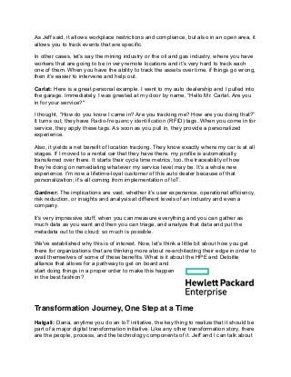 As Jeff said, it allows workplace restrictions and compliance, but also in an open area, it
allows you to track events that are specific.
In other cases, let’s say the mining industry or the oil and gas industry, where you have
workers that are going to be in very remote locations and it’s very hard to track each
one of them. When you have the ability to track the assets over time, if things go wrong,
then it’s easier to intervene and help out.
Carlat: Here is a great personal example. I went to my auto dealership and I pulled into
the garage. Immediately, I was greeted at my door by name, “Hello Mr. Carlat. Are you
in for your service?"
I thought, “How do you know I came in? Are you tracking me? How are you doing that?”
It turns out, they have Radio-frequency identification (RFID) tags. When you come in for
service, they apply these tags. As soon as you pull in, they provide a personalized
experience.
Also, it yields a net benefit of location tracking. They know exactly where my car is at all
stages. If I moved to a rental car that they have there, my profile is automatically
transferred over there. It starts their cycle time metrics, too, the traceability of how
they're doing on remediating whatever my service level may be. It's a whole new
experience. I'm now a lifetime-loyal customer of this auto dealer because of that
personalization; it’s all coming from implementation of IoT.
Gardner: The implications are vast; whether it’s user experience, operational efficiency,
risk reduction, or insights and analysis at different levels of an industry and even a
company.
It's very impressive stuff, when you can measure everything and you can gather as
much data as you want and then you can triage, and analyze that data and put the
metadata out to the cloud; so much is possible.
We've established why this is of interest. Now, let’s think a little bit about how you get
there for organizations that are thinking more about re-architecting their edge in order to
avail themselves of some of these benefits. What is it about the HPE and Deloitte
alliance that allows for a pathway to get on board and
start doing things in a proper order to make this happen
in the best fashion?
Transformation Journey, One Step at a Time
Halgali: Dana, anytime you do an IoT initiative, the key thing to realize that it should be
part of a major digital transformation initiative. Like any other transformation story, there
are the people, process, and the technology components of it. Jeff and I can talk about
 