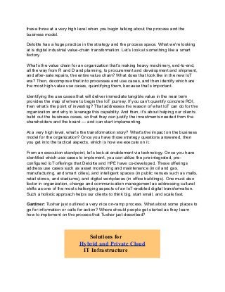 these three at a very high level when you begin talking about the process and the
business model.
Deloitte has a huge practice in the strategy and the process space. What we're looking
at is digital industrial value-chain transformation. Let’s look at something like a smart
factory.
What’s the value chain for an organization that's making heavy machinery, end-to-end,
all the way from R and D and planning, to procurement and development and shipment,
and after-sale repairs, the entire value chain? What does that look like in the new IoT
era? Then, decompose that into processes and use cases, and then identify which are
the most high-value use cases, quantifying them, because that’s important.
Identifying the use cases that will deliver immediate tangible value in the near term
provides the map of where to begin the IoT journey. If you can’t quantify concrete ROI,
then what’s the point of investing? That addresses the reason of what IoT can do for the
organization and why to leverage this capability. And then, it's about helping our clients
build out the business cases, so that they can justify the investments needed from the
shareholders and the board — and can start implementing.
At a very high level, what’s the transformation story? What's the impact on the business
model for the organization? Once you have those strategy questions answered, then
you get into the tactical aspects, which is how we execute on it.
From an execution standpoint, let’s look at enablement via technology. Once you have
identified which use-cases to implement, you can utilize the pre-integrated, pre-
configured IoT offerings that Deloitte and HPE have co-developed. These offerings
address use cases such as asset monitoring and maintenance (in oil and gas,
manufacturing, and smart cities), and intelligent spaces (in public venues such as malls,
retail stores, and stadiums), and digital workplaces (in office buildings). One must also
factor in organization, change and communication management as addressing cultural
shifts as one of the most challenging aspects of an IoT-enabled digital transformation.
Such a holistic approach helps our clients to think big, start small, and scale fast.
Gardner: Tushar just outlined a very nice on-ramp process. What about some places to
go for information or calls for action? Where should people get started as they learn
how to implement on the process that Tushar just described?
Solutions for
Hybrid and Private Cloud
IT Infrastructure
 