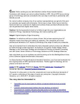 Carlat: We're working as one with Deloitte to deliver these transformations.
Customers with interest can come to either Deloitte or HPE. We at HPE have a strong
group of technology services consultants who can step in and help in partnership with
Deloitte as well.
So, come to either company. Any of our partner representatives can get all of this and
our websites are loaded with information. We're here to help. We're here to hold the
hand and lead our customers to digitize and achieve these promised efficiencies that
can be garnered from digital value chains.
Gardner: So the buzzwords to track or to follow to get into your organizations are
Internet of Things, Operational Technology, did I leave anything out?
Halgali: Digital Analytics, Edge Computing.
Gardner: I'm afraid we will have to leave it there. We've been exploring how IoT
adoption means more than just scaling up networks. The complexity and novel
architectural demands of IoT require a rethinking of the edge of nearly any enterprise.
And we’ve learned how to rationalize the many disparate parts to produce an effective
IoT fabric through a team approach. So thanks to our guests Tushar Halgal, Senior
Manager in the Technology Strategy and Architecture Practice at Deloitte Consulting,
and Jeff Carlat, Senior Director of Technology Solutions at HPE Strategic Alliances.
And a big thank you to our audience as well for joining us for this BriefingsDirect Voice
of the Customer digital transformation discussion.
I'm Dana Gardner, Principal Analyst at Interarbor Solutions, your host and moderator for
this ongoing series of HPE-sponsored interviews. Thanks again for listening, and do
please come back next time.
Listen to the podcast. Find it on iTunes. Get the mobile app. Download the
transcript. Sponsor: Hewlett Packard Enterprise.
Transcript of a discussion on how the complexity and novel architectural demands of
IoT require a rethinking of the edge of nearly any enterprise. Copyright Interarbor
Solutions, LLC, 2005-2017. All rights reserved.
You may also be interested in:
• TasmaNet ups its cloud game to deliver a regional digital services provider
solution
• Logicalis chief technologist defines the new ideology of hybrid IT
• Converged IoT systems: Bringing the data center to the edge of everything
• IDOL-powered appliance delivers better decisions via comprehensive business
information searches
 