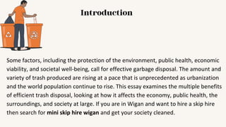 Introduction
Some factors, including the protection of the environment, public health, economic
viability, and societal well-being, call for effective garbage disposal. The amount and
variety of trash produced are rising at a pace that is unprecedented as urbanization
and the world population continue to rise. This essay examines the multiple benefits
of efficient trash disposal, looking at how it affects the economy, public health, the
surroundings, and society at large. If you are in Wigan and want to hire a skip hire
then search for mini skip hire wigan and get your society cleaned.
 