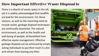How Important Effective Waste Disposal Is
There is a dearth of waste space in the UK,
yet it is widely acknowledged that landfills
are bad for the environment. For these
reasons, as well as the mounting need to
recycle waste, garbage disposal techniques
are continually examined. The natural
environment, as well as the health and
well-being of people, all benefited from
effective waste management. Effective
garbage disposal can be achieved by simply
asking individuals to put their trash in a bin
and refrain from leaving any litter.
 