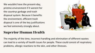 We wouldnt have the present-day,
pristine environment if it werent for
the countrys garbage and trash
disposal system. Because it benefits
the environment, efficient trash
disposal is one of the key justifications
we feel extremely strongly about.
Superior Human Health
The majority of the time, incorrect handling and elimination of different wastes
can lead to a variety of health issues for people. These could consist of respiratory
problems, allergic reactions to the skin, and other illnesses.
 