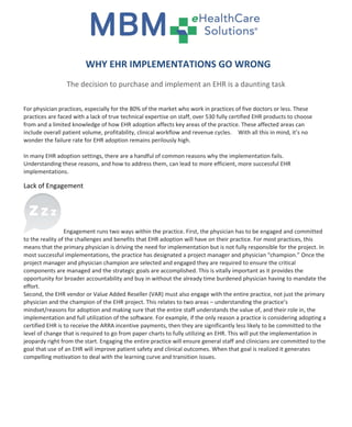 WHY EHR IMPLEMENTATIONS GO WRONG
                 The decision to purchase and implement an EHR is a daunting task

For physician practices, especially for the 80% of the market who work in practices of five doctors or less. These
practices are faced with a lack of true technical expertise on staff, over 530 fully certified EHR products to choose
from and a limited knowledge of how EHR adoption affects key areas of the practice. These affected areas can
include overall patient volume, profitability, clinical workflow and revenue cycles. With all this in mind, it’s no
wonder the failure rate for EHR adoption remains perilously high.

In many EHR adoption settings, there are a handful of common reasons why the implementation fails.
Understanding these reasons, and how to address them, can lead to more efficient, more successful EHR
implementations.

Lack of Engagement




                 Engagement runs two ways within the practice. First, the physician has to be engaged and committed
to the reality of the challenges and benefits that EHR adoption will have on their practice. For most practices, this
means that the primary physician is driving the need for implementation but is not fully responsible for the project. In
most successful implementations, the practice has designated a project manager and physician “champion.” Once the
project manager and physician champion are selected and engaged they are required to ensure the critical
components are managed and the strategic goals are accomplished. This is vitally important as it provides the
opportunity for broader accountability and buy in without the already time burdened physician having to mandate the
effort.
Second, the EHR vendor or Value Added Reseller (VAR) must also engage with the entire practice, not just the primary
physician and the champion of the EHR project. This relates to two areas – understanding the practice’s
mindset/reasons for adoption and making sure that the entire staff understands the value of, and their role in, the
implementation and full utilization of the software. For example, if the only reason a practice is considering adopting a
certified EHR is to receive the ARRA incentive payments, then they are significantly less likely to be committed to the
level of change that is required to go from paper charts to fully utilizing an EHR. This will put the implementation in
jeopardy right from the start. Engaging the entire practice will ensure general staff and clinicians are committed to the
goal that use of an EHR will improve patient safety and clinical outcomes. When that goal is realized it generates
compelling motivation to deal with the learning curve and transition issues.
 