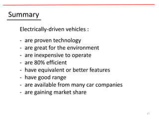 17
Summary
Electrically-driven vehicles :
- are proven technology
- are great for the environment
- are inexpensive to operate
- are 80% efficient
- have equivalent or better features
- have good range
- are available from many car companies
- are gaining market share
 