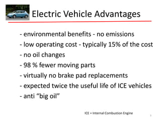 Electric Vehicle Advantages
- environmental benefits - no emissions
- low operating cost - typically 15% of the cost
- no oil changes
- 98 % fewer moving parts
- virtually no brake pad replacements
- expected twice the useful life of ICE vehicles
- anti “big oil”
ICE = Internal Combustion Engine
3
 