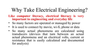 Why Take Electrical Engineering?
Like computer literacy, electrical literacy is very
important to engineering and everyday life
• So many factors are operated or managed by power
• It is used to connect by movie, wi-fi, phone or data
• So many actual phenomena are calculated using
transducers (devices that turn between an actual
actual phenomena and an electrical volts, current or
resistance that is easily calculated and documented
for analysis)
 