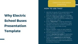 Why Electric
School Buses
Presentation
Template
1. Identify the goals of the presentation and
select the relevant slides in this deck
that can help you convey that message.
2. Read the instruction callout on each slide,
update the slide contents as needed, and
then delete the callout.
3. Enter “Slide Show” mode by clicking on
the Slide Show icon in the bottom right.
4. Update and add any content outside of
the instructions to help convey
your message.
5. Review speaker notes on each slide for
talking points or additional information.
6. Put this presentation in your
school’s standard template (if applicable)
and delete this slide before presenting.
7. If you have suggestions or comments,
please contact our team on our website
at https://www.wri.org/initiatives/electric-
school-bus-initiative
HOW TO USE THIS?
Delete this slide before
presenting.
 