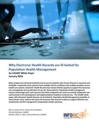 Why Electronic Health Records are Ill-Suited for
Population Health Management
An InfoMC White Paper
January 2016
Many studies have demonstrated that cost of care for patients with chronic illnesses is excessive and
avoidable. Frequently, these patients have multiple chronic conditions and multiple providers across
health care systems. Electronic Health Records have shown limited capacity to support the necessary
care management and coordination of care for these patients. Population health management
requires technology tools and resources that allow integrated care teams to actively collaborate and
communicate in the development and implementation of patient centered care. The InfoMC white
paper: Why Electronic Health Records are Ill-Suited for Population Health Management (available at
www.infomc.com), outlines the tools and resources that must be in place to support effective care
coordination and the management of population health outcomes.
Norris, Susan, Ph.D., Senior Vice President
Clinical Solutions, InfoMC
Daniels, Allen S., Ed.D., Clinical Director, InfoMC
 