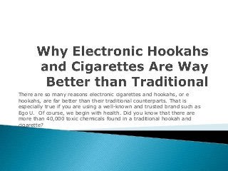 There are so many reasons electronic cigarettes and hookahs, or e
hookahs, are far better than their traditional counterparts. That is
especially true if you are using a well-known and trusted brand such as
Ego U. Of course, we begin with health. Did you know that there are
more than 40,000 toxic chemicals found in a traditional hookah and
cigarette?

 