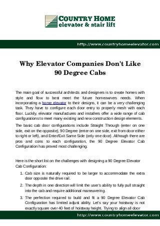 Why Elevator Companies Don't Like
90 Degree Cabs
The main goal of successful architects and designers is to create homes with
style and flow to best meet the future homeowners needs. When
incorporating a home elevator to their designs, it can be a very challenging
task. They have to configure each door entry to properly mesh with each
floor. Luckily, elevator manufactures and installers offer a wide range of cab
configurations to meet many existing and new construction design elements.
The basic cab door configurations include Straight Through (enter on one
side, exit on the opposite), 90 Degree (enter on one side, exit from door either
to right or left), and Enter/Exit Same Side (only one door). Although there are
pros and cons to each configuration, the 90 Degree Elevator Cab
Configuration has proved most challenging.
Here is the short list on the challenges with designing a 90 Degree Elevator
Cab Configuration:
1. Cab size is naturally required to be larger to accommodate the extra
door opposite the drive rail.
2. The depth in one direction will limit the user’s ability to fully pull straight
into the cab and require additional maneuvering.
3. The perfection required to build and fit a 90 Degree Elevator Cab
Configuration has limited adjust ability. Let's say your hoistway is not
exactly square over 40 feet of hoistway height. Trying to align all door
 