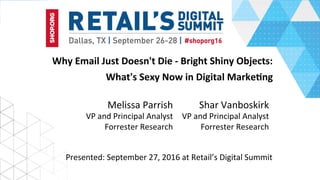 Why	Email	Just	Doesn't	Die	-	Bright	Shiny	Objects:		
What's	Sexy	Now	in	Digital	MarkeBng
Shar	Vanboskirk	
VP	and	Principal	Analyst	
Forrester	Research	
Presented:	September	27,	2016	at	Retail’s	Digital	Summit	
Melissa	Parrish	
VP	and	Principal	Analyst	
Forrester	Research	
 