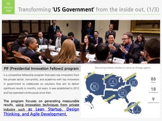 is a competitive fellowship program that pairs top innovators from
the private sector, non-profits, and academia with top innovators
in government to collaborate on solutions that aim to deliver
significant results in months, not years. It was established in 2012
and has operated continuously since then.
The program focuses on generating measurable
results, using innovation techniques from private
industry such as Lean Startup, Design
Thinking, and Agile Development.
Transforming ‘US Government’ from the inside out. (1/3)
02
WhyDo
Agile
PIF (Presidential Innovation Fellows) program
 