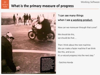 What is the primary measure of progress
01
What is
Agile
“I can see many things
when I see a working product.
How can we maneuver through that curve?
We should do this,
we should do that....
Then I think about the next machine.
We can make a faster machine if we think
like this, and so on.
It’s a natural progress into the next step.”
- Soichiro Honda
Source: Honda Motor Corporation (Picture at the Automobile Hall of Fame, Detroit)
Working Software
 
