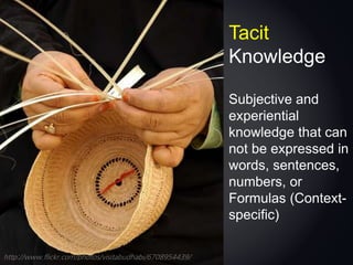 http://www.flickr.com/photos/visitabudhabi/6708954439/
Tacit
Knowledge
Subjective and
experiential
knowledge that can
not be expressed in
words, sentences,
numbers, or
Formulas (Context-
specific)
 
