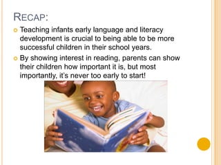 Recap:Teaching infants early language and literacy development is crucial to being able to be more successful children in their school years.By showing interest in reading, parents can show their children how important it is, but most importantly, it’s never too early to start!