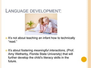 Language development:It’s not about teaching an infant how to technically “read.”It’s about fostering meaningful interactions, (Prof. Amy Wetherby, Florida State University) that will further develop the child’s literacy skills in the future.