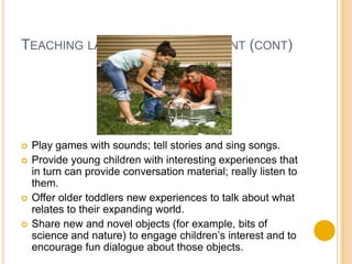 Teaching language development (cont)Play games with sounds; tell stories and sing songs.Provide young children with interesting experiences that in turn can provide conversation material; really listen to them.Offer older toddlers new experiences to talk about what relates to their expanding world.Share new and novel objects (for example, bits of science and nature) to engage children’s interest and to encourage fun dialogue about those objects.
