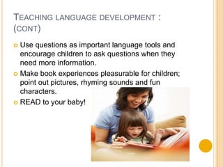 Teaching language development :(cont)Use questions as important language tools and encourage children to ask questions when they need more information.Make book experiences pleasurable for children; point out pictures, rhyming sounds and fun characters.READ to your baby!