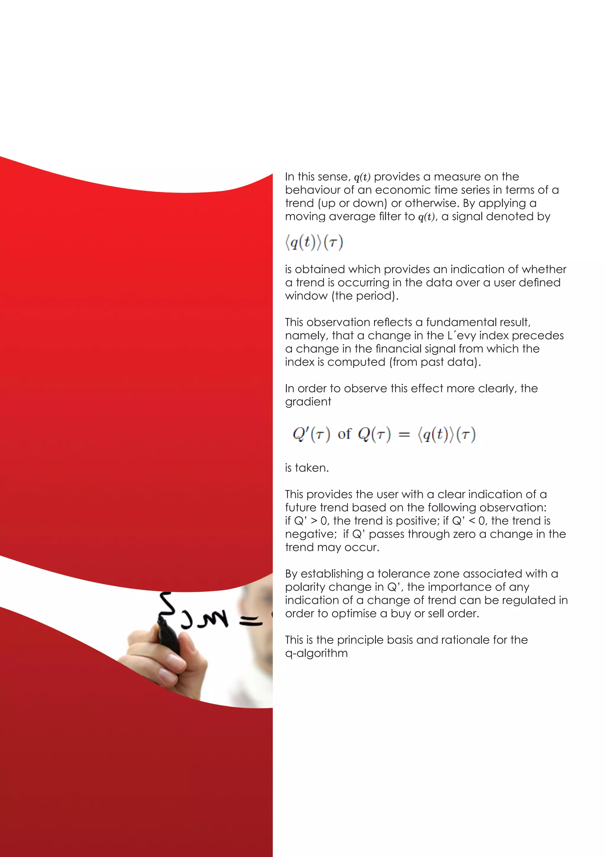 In this sense, q(t) provides a measure on the
behaviour of an economic time series in terms of a
trend (up or down) or otherwise. By applying a
moving average filter to q(t), a signal denoted by



is obtained which provides an indication of whether
a trend is occurring in the data over a user defined
window (the period).

This observation reflects a fundamental result,
namely, that a change in the L´evy index precedes
a change in the financial signal from which the
index is computed (from past data).

In order to observe this effect more clearly, the
gradient




is taken.

This provides the user with a clear indication of a
future trend based on the following observation:
if Q’ > 0, the trend is positive; if Q’ < 0, the trend is
negative; if Q’ passes through zero a change in the
trend may occur.

By establishing a tolerance zone associated with a
polarity change in Q’, the importance of any
indication of a change of trend can be regulated in
order to optimise a buy or sell order.

This is the principle basis and rationale for the
q-algorithm
 