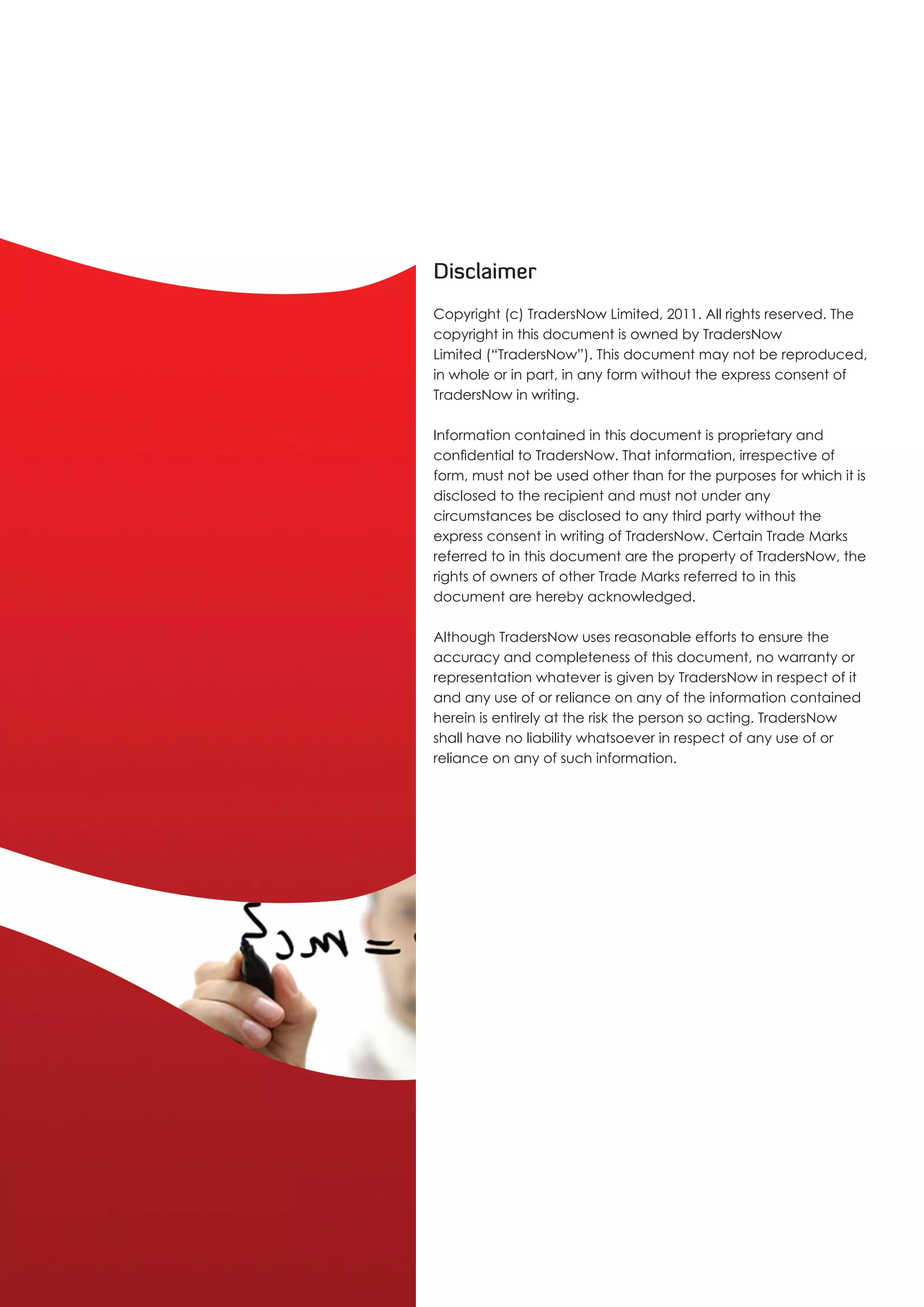 Disclaimer
Copyright (c) TradersNow Limited, 2011. All rights reserved. The
copyright in this document is owned by TradersNow
Limited (“TradersNow”). This document may not be reproduced,
in whole or in part, in any form without the express consent of
TradersNow in writing.

Information contained in this document is proprietary and
confidential to TradersNow. That information, irrespective of
form, must not be used other than for the purposes for which it is
disclosed to the recipient and must not under any
circumstances be disclosed to any third party without the
express consent in writing of TradersNow. Certain Trade Marks
referred to in this document are the property of TradersNow, the
rights of owners of other Trade Marks referred to in this
document are hereby acknowledged.

Although TradersNow uses reasonable efforts to ensure the
accuracy and completeness of this document, no warranty or
representation whatever is given by TradersNow in respect of it
and any use of or reliance on any of the information contained
herein is entirely at the risk the person so acting. TradersNow
shall have no liability whatsoever in respect of any use of or
reliance on any of such information.
 