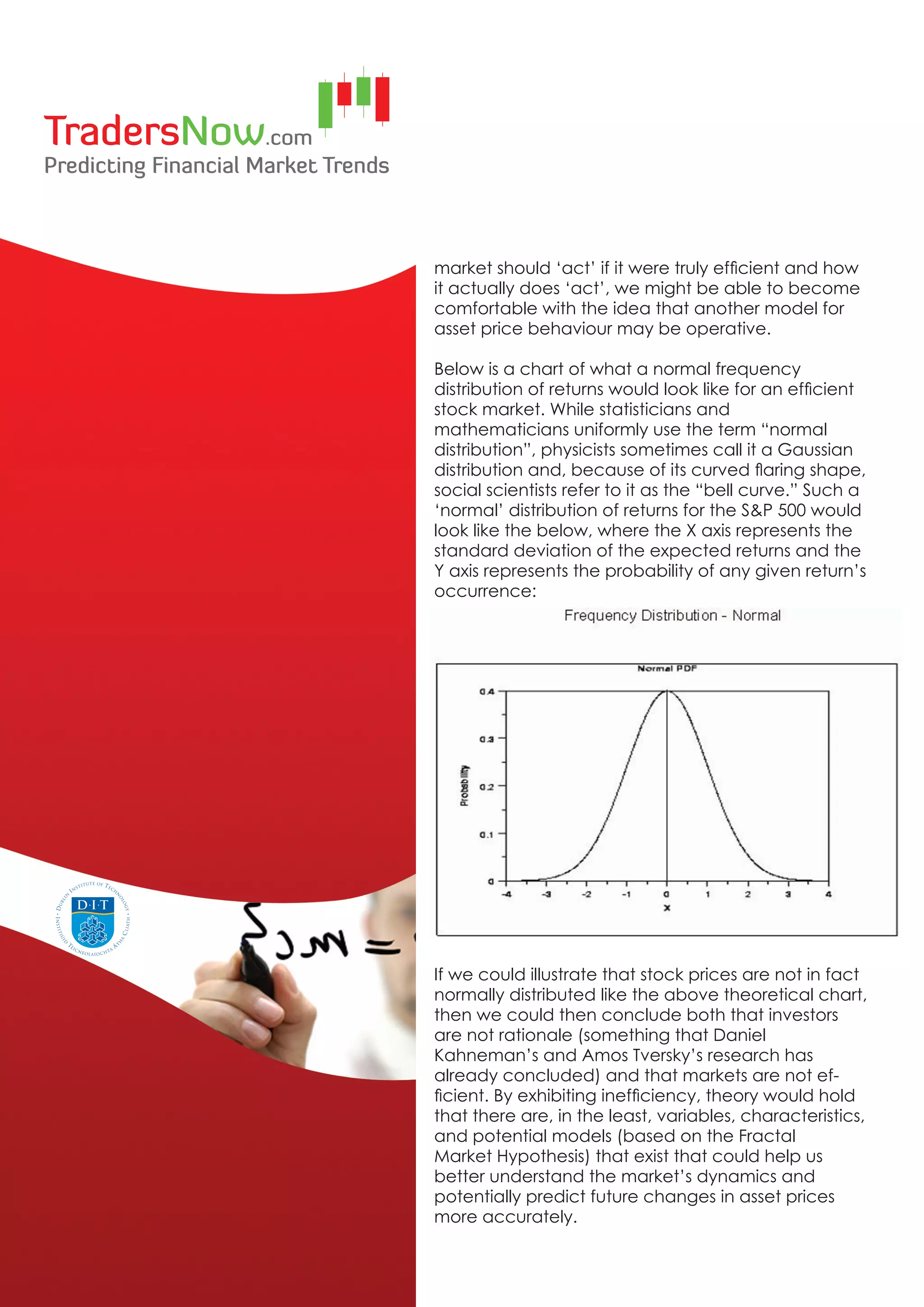 market should ‘act’ if it were truly efficient and how
it actually does ‘act’, we might be able to become
comfortable with the idea that another model for
asset price behaviour may be operative.

Below is a chart of what a normal frequency
distribution of returns would look like for an efficient
stock market. While statisticians and
mathematicians uniformly use the term “normal
distribution”, physicists sometimes call it a Gaussian
distribution and, because of its curved flaring shape,
social scientists refer to it as the “bell curve.” Such a
‘normal’ distribution of returns for the S&P 500 would
look like the below, where the X axis represents the
standard deviation of the expected returns and the
Y axis represents the probability of any given return’s
occurrence:




If we could illustrate that stock prices are not in fact
normally distributed like the above theoretical chart,
then we could then conclude both that investors
are not rationale (something that Daniel
Kahneman’s and Amos Tversky’s research has
already concluded) and that markets are not ef-
ficient. By exhibiting inefficiency, theory would hold
that there are, in the least, variables, characteristics,
and potential models (based on the Fractal
Market Hypothesis) that exist that could help us
better understand the market’s dynamics and
potentially predict future changes in asset prices
more accurately.
 