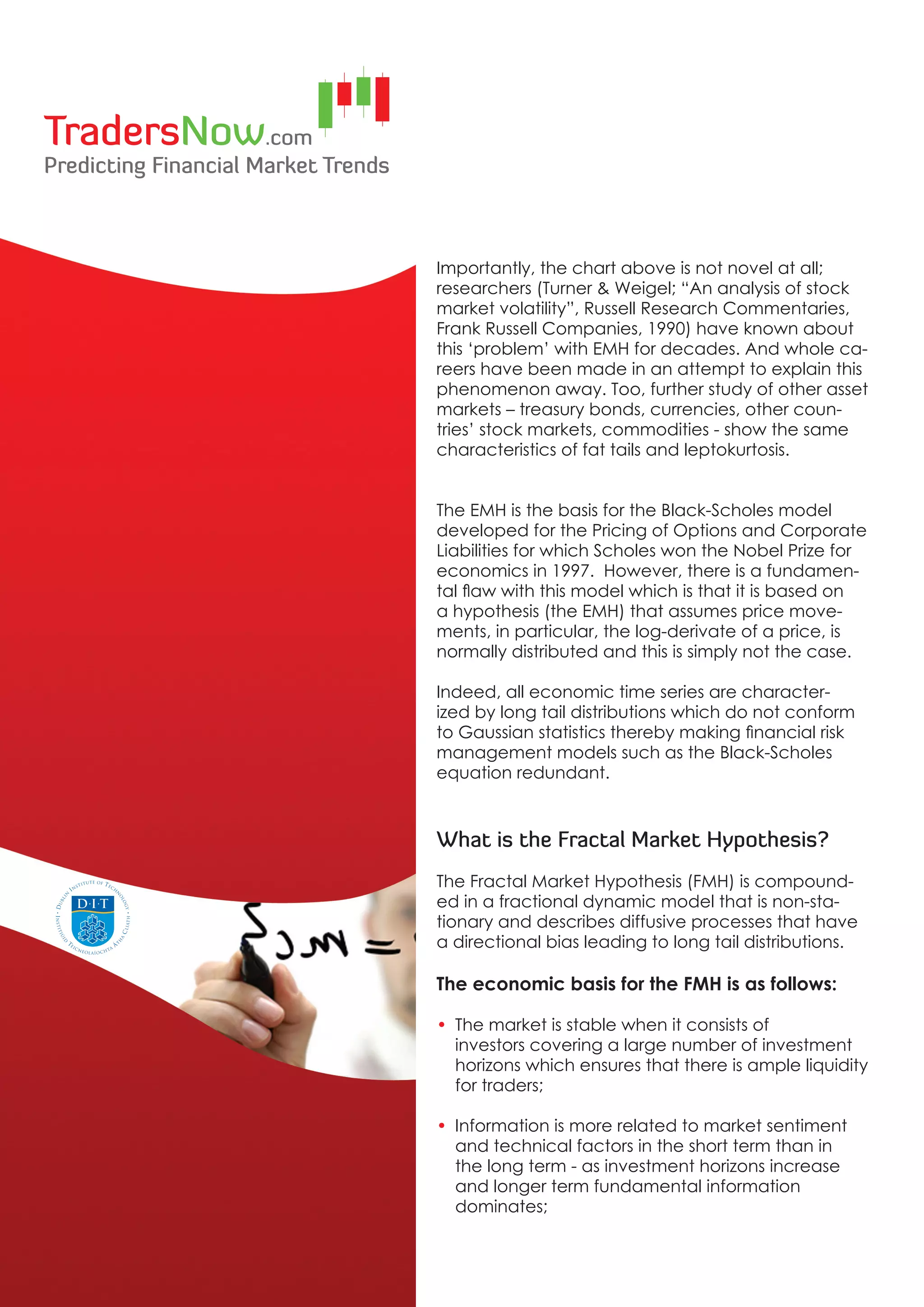 Importantly, the chart above is not novel at all;
researchers (Turner & Weigel; “An analysis of stock
market volatility”, Russell Research Commentaries,
Frank Russell Companies, 1990) have known about
this ‘problem’ with EMH for decades. And whole ca-
reers have been made in an attempt to explain this
phenomenon away. Too, further study of other asset
markets – treasury bonds, currencies, other coun-
tries’ stock markets, commodities - show the same
characteristics of fat tails and leptokurtosis.


The EMH is the basis for the Black-Scholes model
developed for the Pricing of Options and Corporate
Liabilities for which Scholes won the Nobel Prize for
economics in 1997. However, there is a fundamen-
tal flaw with this model which is that it is based on
a hypothesis (the EMH) that assumes price move-
ments, in particular, the log-derivate of a price, is
normally distributed and this is simply not the case.

Indeed, all economic time series are character-
ized by long tail distributions which do not conform
to Gaussian statistics thereby making financial risk
management models such as the Black-Scholes
equation redundant.



What is the Fractal Market Hypothesis?
The Fractal Market Hypothesis (FMH) is compound-
ed in a fractional dynamic model that is non-sta-
tionary and describes diffusive processes that have
a directional bias leading to long tail distributions.

The economic basis for the FMH is as follows:

• The market is stable when it consists of
  investors covering a large number of investment
  horizons which ensures that there is ample liquidity
  for traders;

• Information is more related to market sentiment
  and technical factors in the short term than in
  the long term - as investment horizons increase
  and longer term fundamental information
  dominates;
 