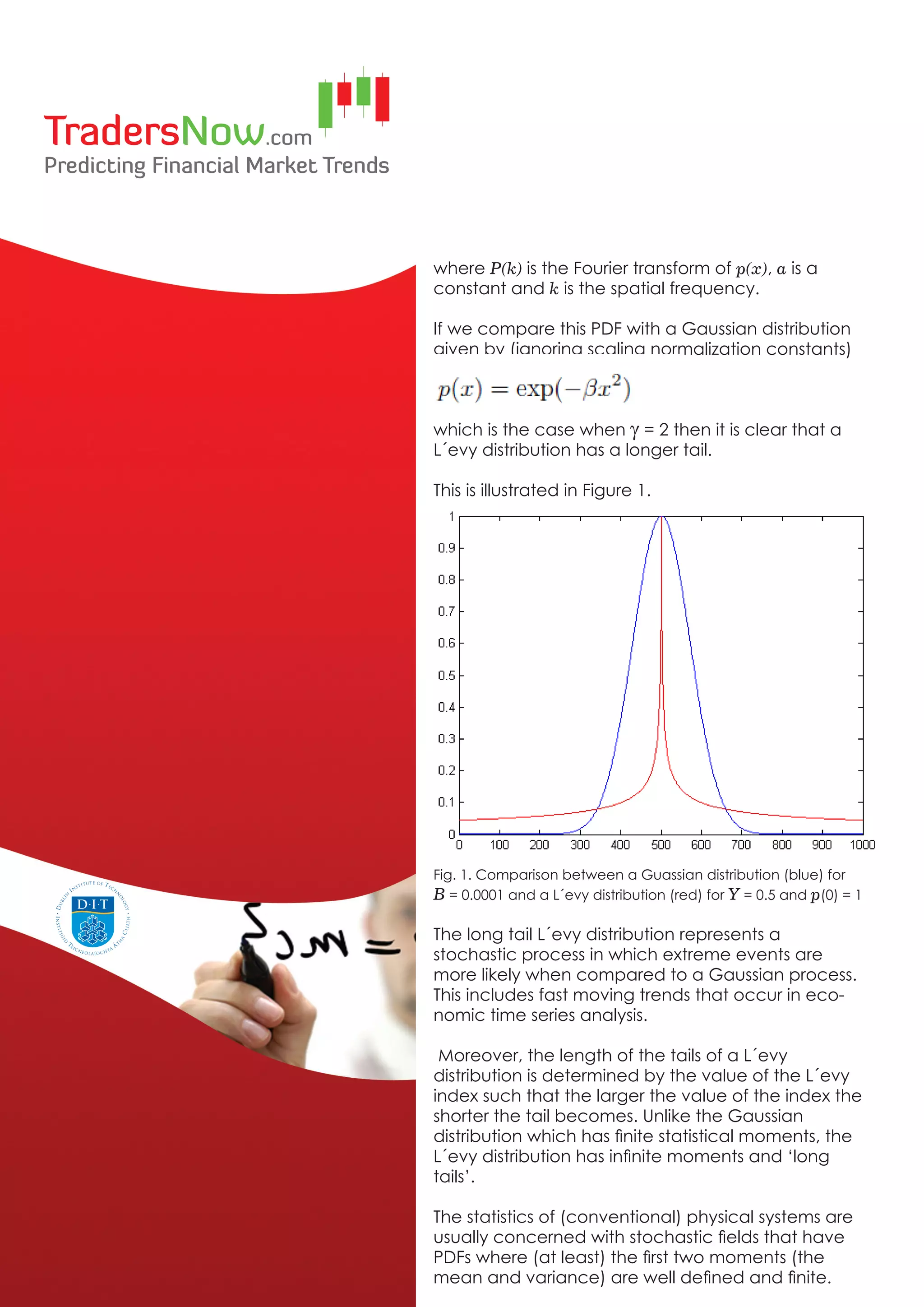 where P(k) is the Fourier transform of p(x), a is a
constant and k is the spatial frequency.

If we compare this PDF with a Gaussian distribution
given by (ignoring scaling normalization constants)



which is the case when g = 2 then it is clear that a
L´evy distribution has a longer tail.

This is illustrated in Figure 1.




Fig. 1. Comparison between a Guassian distribution (blue) for
B = 0.0001 and a L´evy distribution (red) for Y = 0.5 and p(0) = 1

The long tail L´evy distribution represents a
stochastic process in which extreme events are
more likely when compared to a Gaussian process.
This includes fast moving trends that occur in eco-
nomic time series analysis.

 Moreover, the length of the tails of a L´evy
distribution is determined by the value of the L´evy
index such that the larger the value of the index the
shorter the tail becomes. Unlike the Gaussian
distribution which has finite statistical moments, the
L´evy distribution has infinite moments and ‘long
tails’.

The statistics of (conventional) physical systems are
usually concerned with stochastic fields that have
PDFs where (at least) the first two moments (the
mean and variance) are well defined and finite.
 